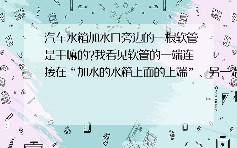 汽车水箱加水口旁边的一根软管是干嘛的?我看见软管的一端连接在“加水的水箱上面的上端”、另一端却没有连接与任何地方请问对吗?（我是爱丽舍的汽车）