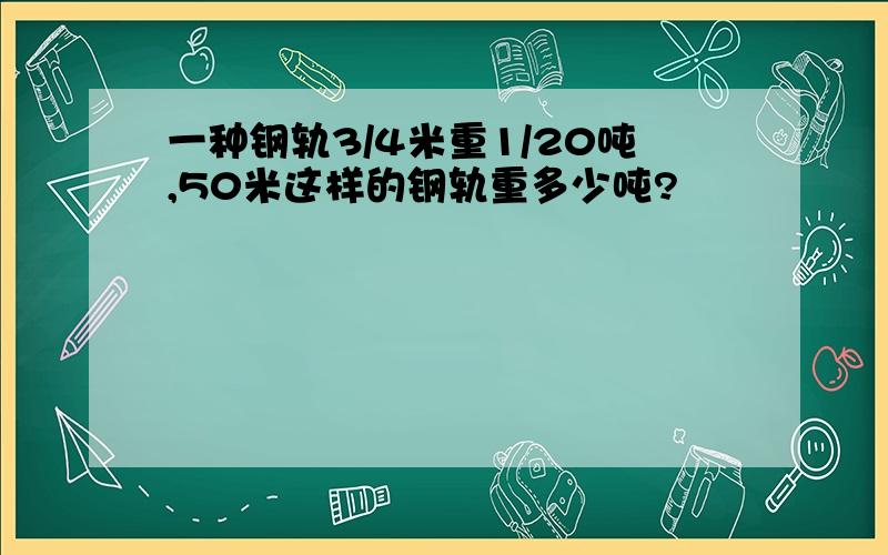 一种钢轨3/4米重1/20吨,50米这样的钢轨重多少吨?