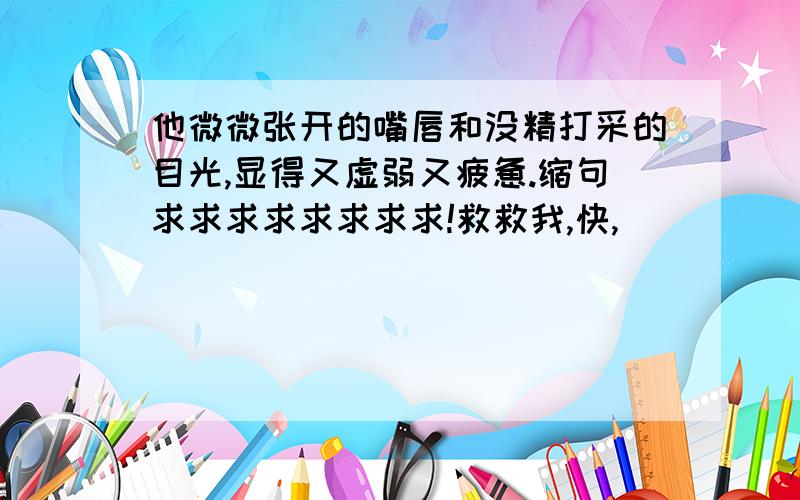 他微微张开的嘴唇和没精打采的目光,显得又虚弱又疲惫.缩句求求求求求求求求!救救我,快,