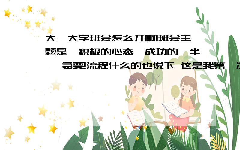 大一大学班会怎么开啊!班会主题是《积极的心态,成功的一半》 急要!流程什么的也说下 这是我第一次当班会的主持!没经验 而且我一上讲台就哑了,可以说我怕上讲台!