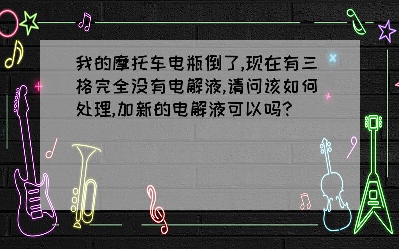 我的摩托车电瓶倒了,现在有三格完全没有电解液,请问该如何处理,加新的电解液可以吗?