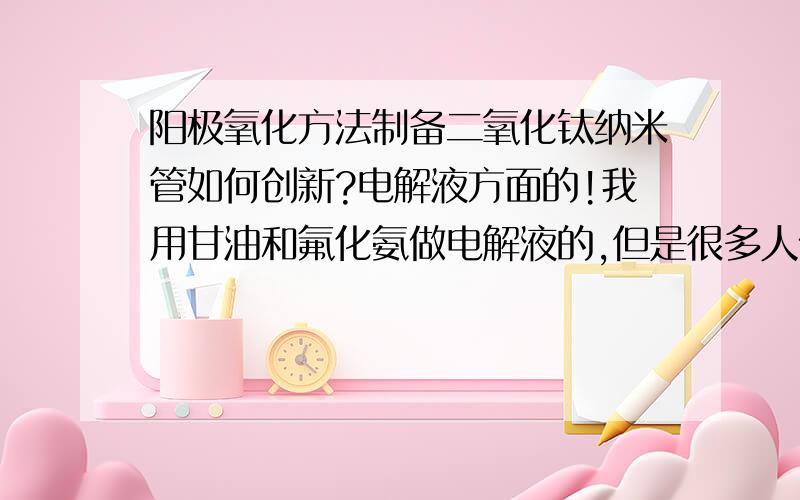 阳极氧化方法制备二氧化钛纳米管如何创新?电解液方面的!我用甘油和氟化氨做电解液的,但是很多人做过了