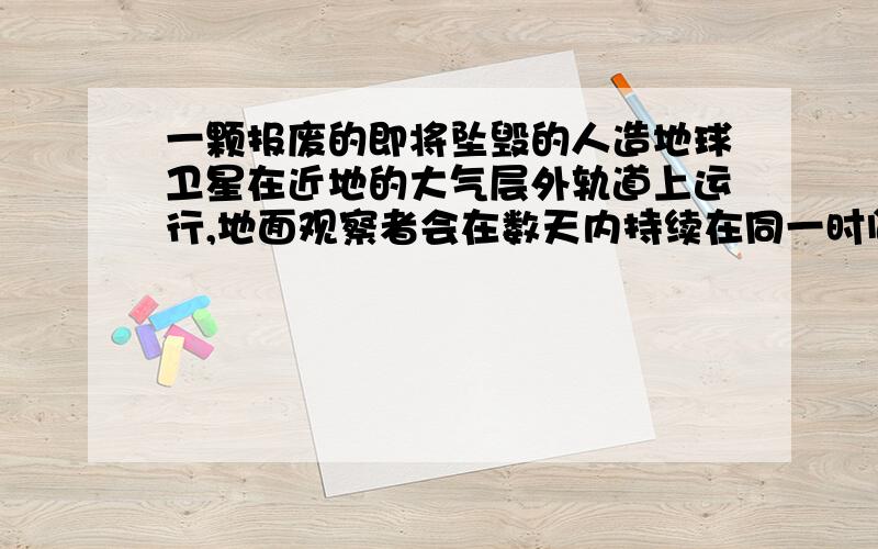 一颗报废的即将坠毁的人造地球卫星在近地的大气层外轨道上运行,地面观察者会在数天内持续在同一时间发现它出现在天空的同一区域那么 坠落大气层前卫星轨道会不断降低,因此机械能减