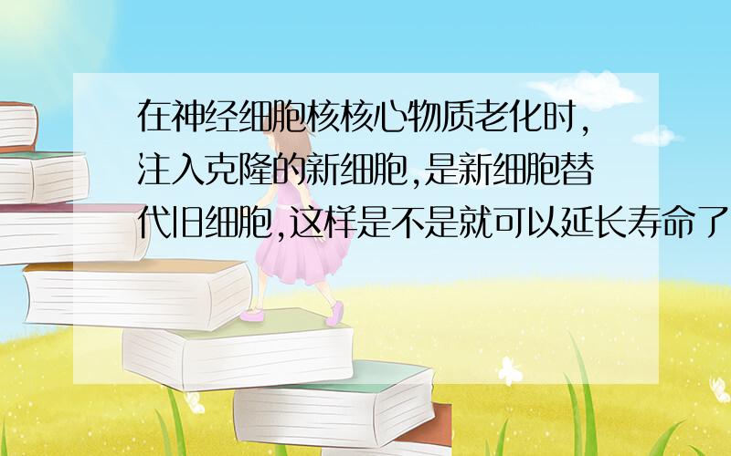 在神经细胞核核心物质老化时,注入克隆的新细胞,是新细胞替代旧细胞,这样是不是就可以延长寿命了