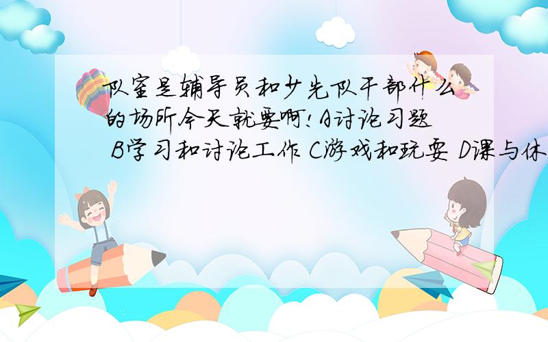 队室是辅导员和少先队干部什么的场所今天就要啊!A讨论习题 B学习和讨论工作 C游戏和玩耍 D课与休息