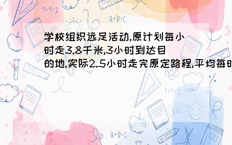 学校组织远足活动,原计划每小时走3.8千米,3小时到达目的地,实际2.5小时走完原定路程,平均每时走几千米用比例回答