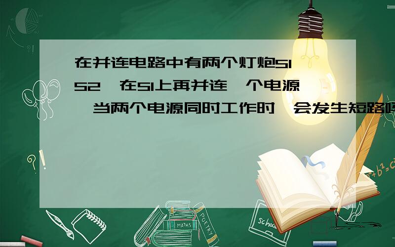 在并连电路中有两个灯炮S1,S2,在S1上再并连一个电源,当两个电源同时工作时,会发生短路吗?