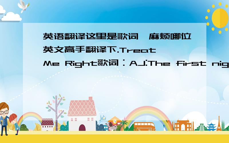 英语翻译这里是歌词,麻烦哪位英文高手翻译下.Treat Me Right歌词：AJ:The first night that we met I will never forget Baby you were a star Oh,from that point in time It was always you and I Shining so beautiful Later out with your f