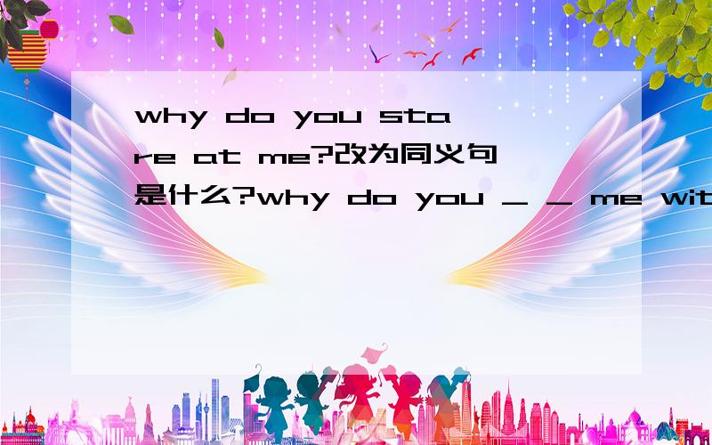 why do you stare at me?改为同义句是什么?why do you _ _ me with great interest