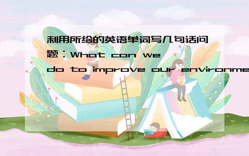 利用所给的英语单词写几句话问题：What can we do to improve our environment in the future?提供词：plant more trees        save water        throw away wast paper        protect那个、麻烦大家把写的话翻译一下，或者