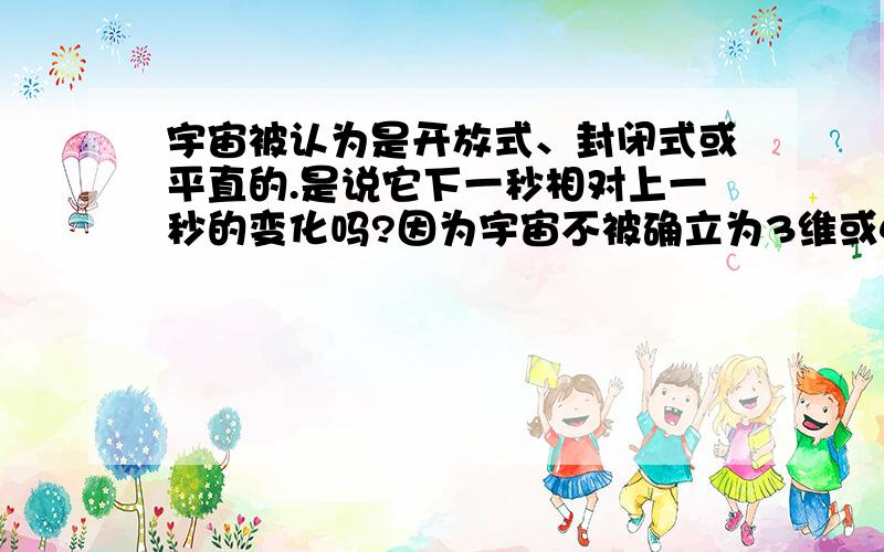 宇宙被认为是开放式、封闭式或平直的.是说它下一秒相对上一秒的变化吗?因为宇宙不被确立为3维或4维,几何图形不能渗透于所有的维度吧?所以还不能确定它的样子（形状）,宇宙有没有样子