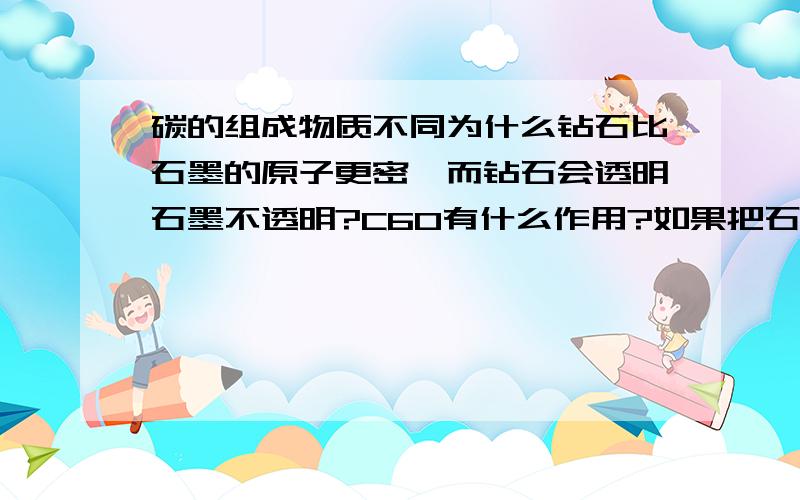 碳的组成物质不同为什么钻石比石墨的原子更密,而钻石会透明石墨不透明?C60有什么作用?如果把石墨合成金刚石体积比是多少?请说明清楚些.