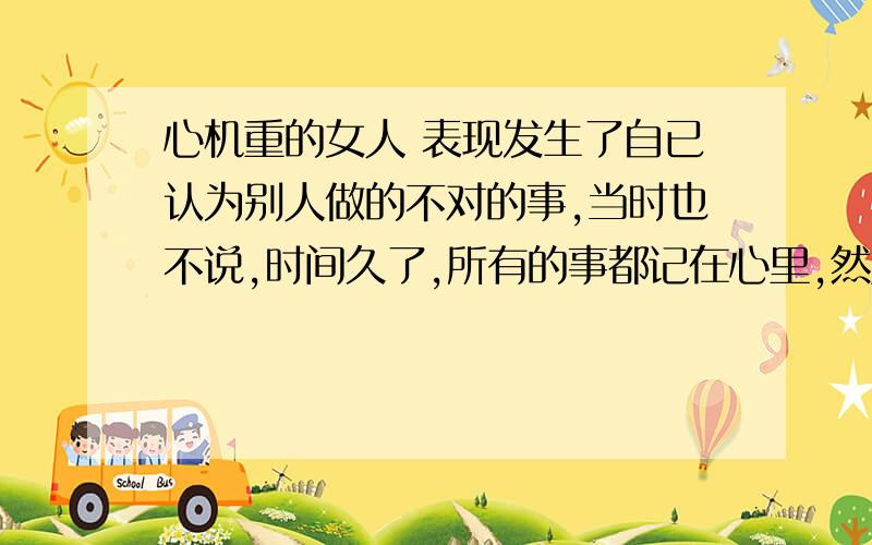 心机重的女人 表现发生了自已认为别人做的不对的事,当时也不说,时间久了,所有的事都记在心里,然后有机会才一下子说出来,连把别人对这个人不好的评价也说出来,这样做,这个女人是不是