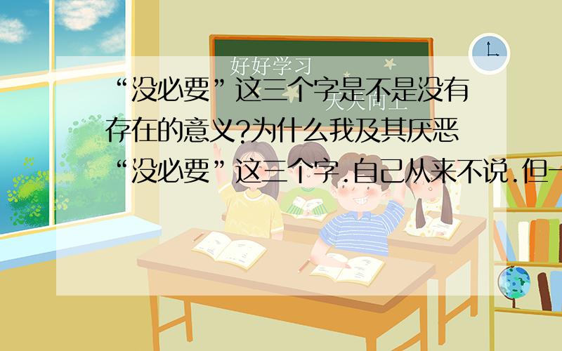 “没必要”这三个字是不是没有存在的意义?为什么我及其厌恶“没必要”这三个字.自己从来不说.但一听别人说出口这三个字,我就觉得恶心.因为我总觉得“没必要” 是一句废话,你可以说“