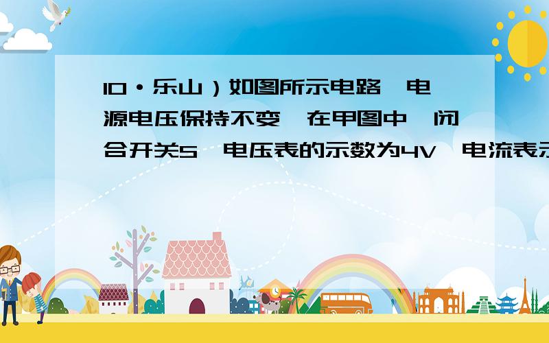 10·乐山）如图所示电路,电源电压保持不变,在甲图中,闭合开关S,电压表的示数为4V,电流表示数0.2A；乙