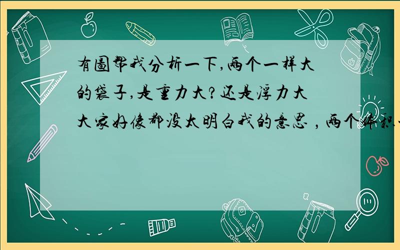 有图帮我分析一下,两个一样大的袋子,是重力大?还是浮力大大家好像都没太明白我的意思 ，两个体积一样大的袋子，一个在水上面1米处，  一个在水下面1米处，固定不动的  一个是重力 ，