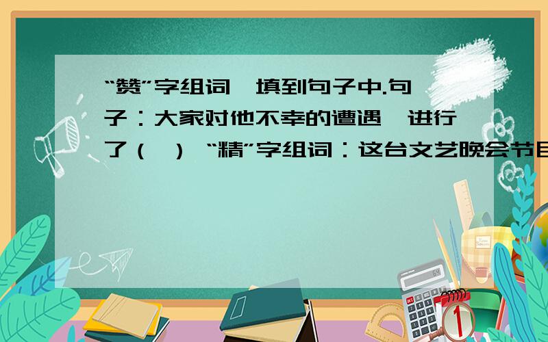 “赞”字组词,填到句子中.句子：大家对他不幸的遭遇,进行了（ ） “精”字组词：这台文艺晚会节目真（求求you们了.