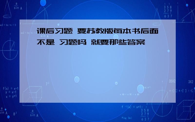 课后习题 要苏教版每本书后面不是 习题吗 就要那些答案