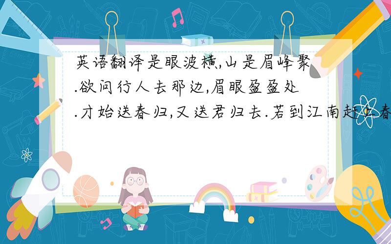 英语翻译是眼波横,山是眉峰聚.欲问行人去那边,眉眼盈盈处.才始送春归,又送君归去.若到江南赶上春,千万和春住.