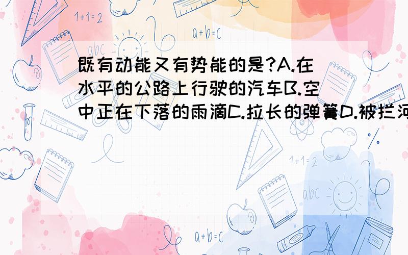 既有动能又有势能的是?A.在水平的公路上行驶的汽车B.空中正在下落的雨滴C.拉长的弹簧D.被拦河大坝挡住的水请说出各个选项具有的能量名称