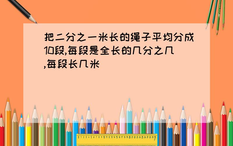 把二分之一米长的绳子平均分成10段,每段是全长的几分之几,每段长几米