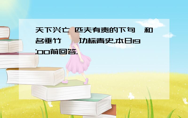 天下兴亡 匹夫有责的下句,和名垂竹帛,功标青史.本日19:00前回答.