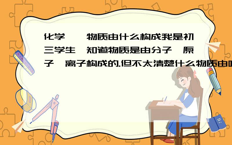 化学——物质由什么构成我是初三学生,知道物质是由分子、原子、离子构成的.但不太清楚什么物质由哪种微粒构成,如水由分子构成,铜由原子构成,氯化钠、氯化镁由离子构成,这些只能死记