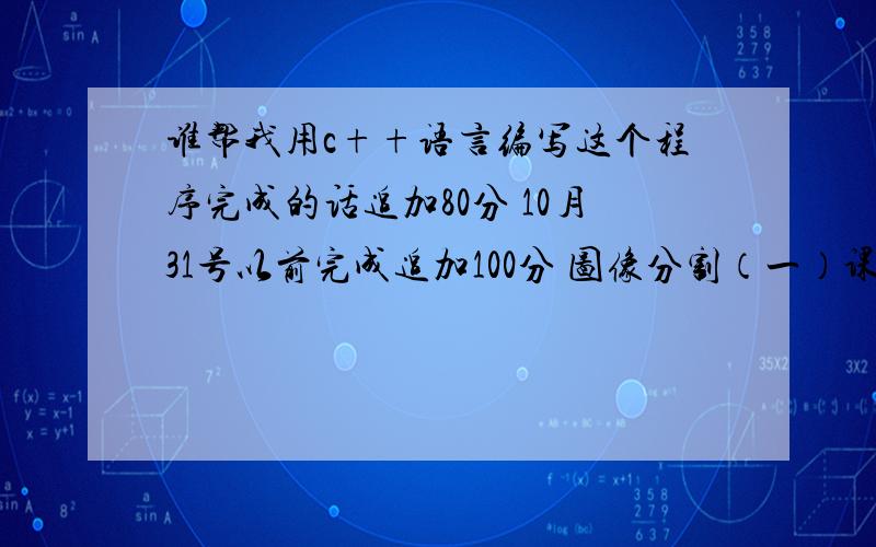 谁帮我用c++语言编写这个程序完成的话追加80分 10月31号以前完成追加100分 图像分割（一）课题内容编写一个图像分割程序.图像分割（Segmentation）指的是将数字图像细分为多个图像子区域（