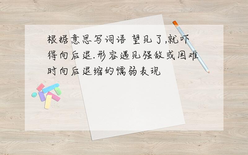 根据意思写词语 望见了,就吓得向后退.形容遇见强敌或困难时向后退缩的懦弱表现