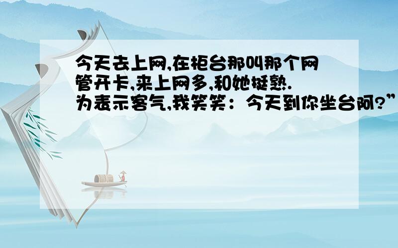 今天去上网,在柜台那叫那个网管开卡,来上网多,和她挺熟.为表示客气,我笑笑：今天到你坐台阿?”可人家的目光就像是杀死人,脸色黑沉.我说错了么,人们平时说的坐台不是坐在柜台收银的东