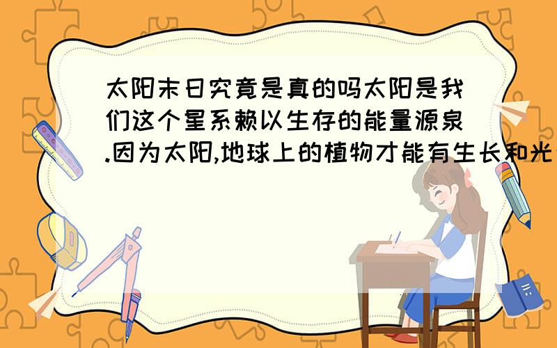 太阳末日究竟是真的吗太阳是我们这个星系赖以生存的能量源泉.因为太阳,地球上的植物才能有生长和光合作用,煤、石油等矿藏才能形成,因为太阳,大气才能循环、海水才能蒸发、云雨才能