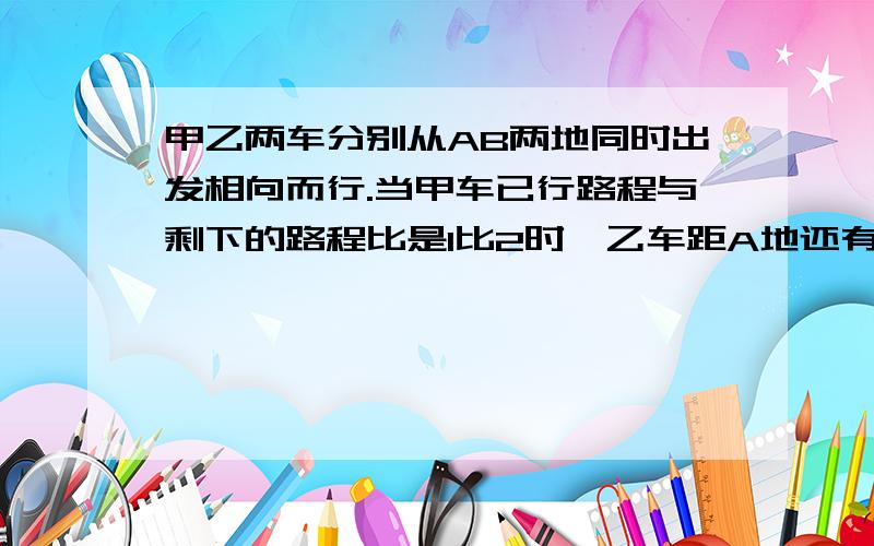 甲乙两车分别从AB两地同时出发相向而行.当甲车已行路程与剩下的路程比是1比2时,乙车距A地还有全程的15分甲乙两车分别从AB两地同时出发相向而行。当甲车已行路程与剩下的路程比是1比2时