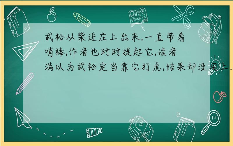 武松从柴进庄上出来,一直带着哨棒,作者也时时提起它,读者满以为武松定当靠它打虎,结果却没用上.这样写