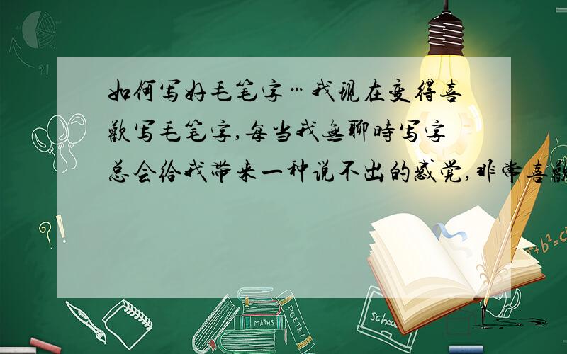 如何写好毛笔字…我现在变得喜欢写毛笔字,每当我无聊时写字总会给我带来一种说不出的感觉,非常喜欢.但我并没练过,也没基础,我想一些有经验的人能帮我也带进中国的书法世界中去…请