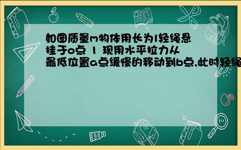 如图质量m物体用长为l轻绳悬挂于o点 1 现用水平拉力从最低位置a点缓慢的移动到b点,此时轻绳与竖直方向夹角θ,求拉力做的工2   在b点撤去拉力,让小球从静止开始下摆,求小球经过a点时绳子