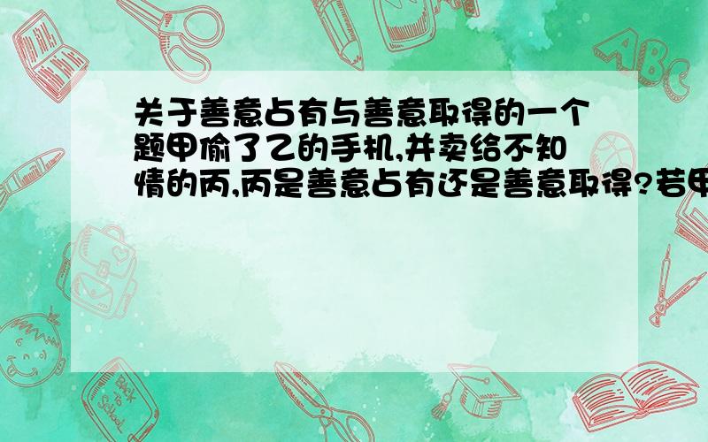 关于善意占有与善意取得的一个题甲偷了乙的手机,并卖给不知情的丙,丙是善意占有还是善意取得?若甲发现自己手机在丙处,要求丙归还,丙是否有理由不归还?丙是否享有手机的所有权?若丙不