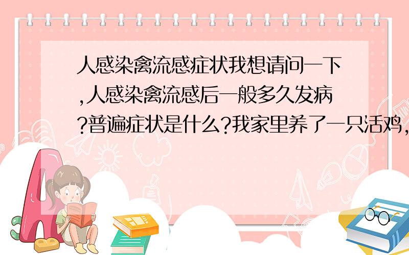 人感染禽流感症状我想请问一下,人感染禽流感后一般多久发病?普遍症状是什么?我家里养了一只活鸡,我没有碰过它,看起来也挺精神的,但是还是比较担心这只鸡有没有问题.请问如何判断鸡是