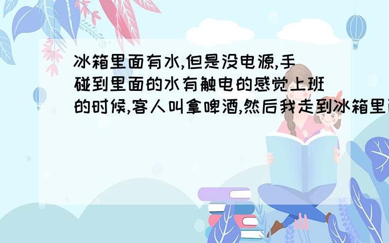 冰箱里面有水,但是没电源,手碰到里面的水有触电的感觉上班的时候,客人叫拿啤酒,然后我走到冰箱里面拿啤酒,但是手伸下去的一瞬间有感有很大的电流,我开始以为冰箱漏电了,但是其他同事