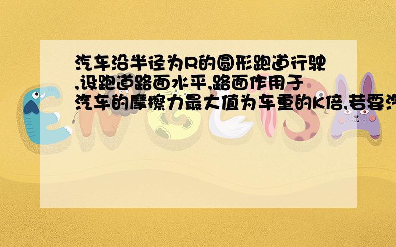 汽车沿半径为R的圆形跑道行驶,设跑道路面水平,路面作用于汽车的摩擦力最大值为车重的K倍,若要汽车不...汽车沿半径为R的圆形跑道行驶,设跑道路面水平,路面作用于汽车的摩擦力最大值为