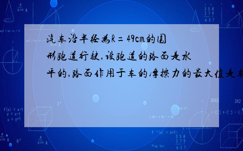 汽车沿半径为R=49cm的圆形跑道行驶,设跑道的路面是水平的,路面作用于车的摩擦力的最大值是车重的0.1倍,（问题继续）要使汽车不致滑出圆形跑道,车速最大不能超过（ ）m/s(要易懂详细的步