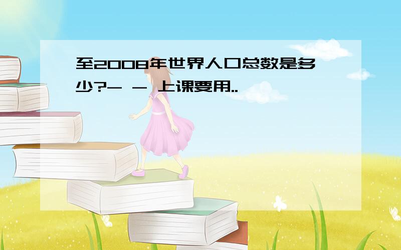 至2008年世界人口总数是多少?- - 上课要用..