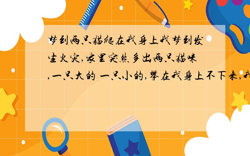 梦到两只猫爬在我身上我梦到发生火灾,家里突然多出两只猫咪,一只大的 一只小的,攀在我身上不下来,我就带着它俩逃命.这有什么暗示吗我想起来了,说是火灾,只是我的想法,其实是浓浓的大