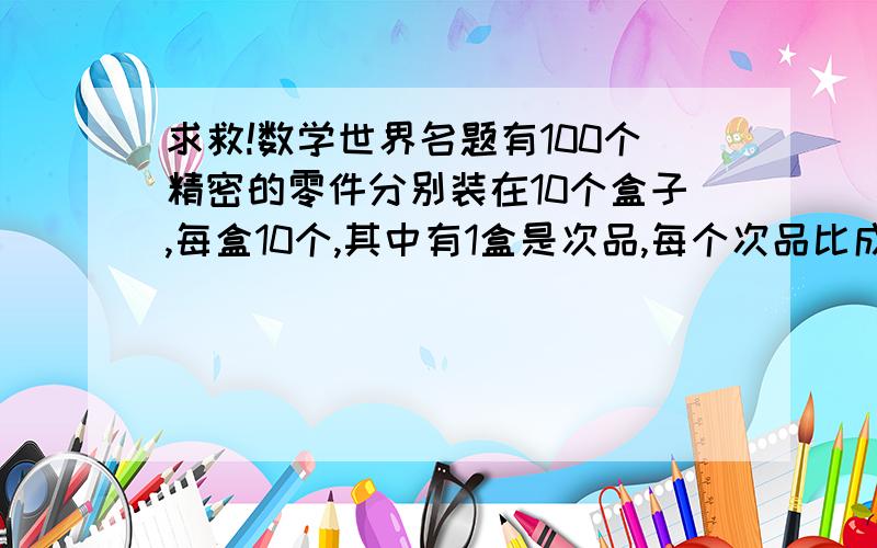 求救!数学世界名题有100个精密的零件分别装在10个盒子,每盒10个,其中有1盒是次品,每个次品比成品都要轻1毫克(成品每个10毫克),现在给你一个天平秤,你怎么样才能一次就把这盒次品找出来?(