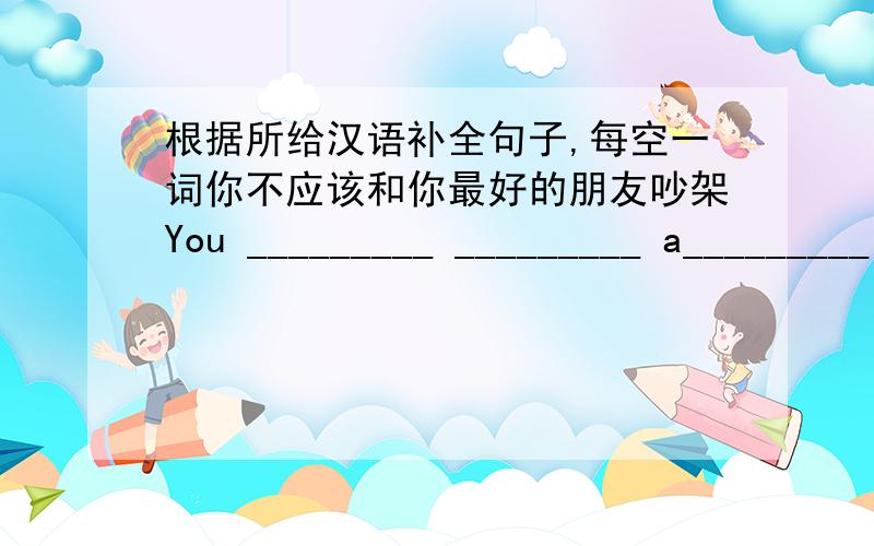 根据所给汉语补全句子,每空一词你不应该和你最好的朋友吵架You _________ _________ a_________ with your best friend