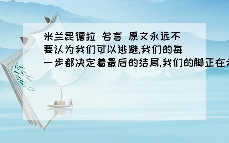 米兰昆德拉 名言 原文永远不要认为我们可以逃避,我们的每一步都决定着最后的结局,我们的脚正在走向我们自己选定的终点.——米兰·昆德拉原文英语翻译