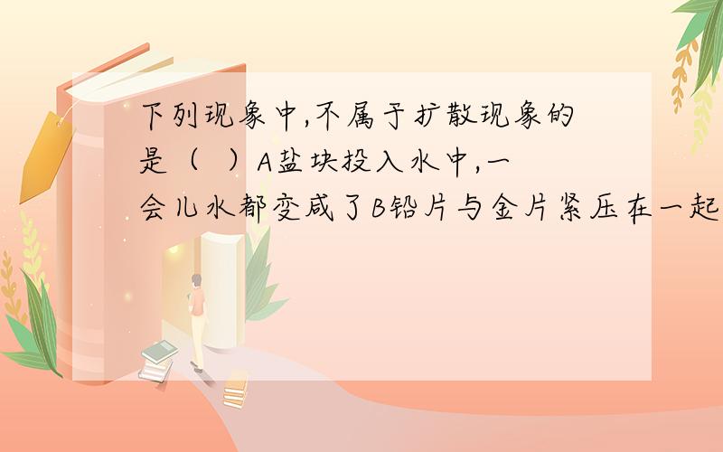 下列现象中,不属于扩散现象的是（  ）A盐块投入水中,一会儿水都变咸了B铅片与金片紧压在一起,过几年铅片和金片结合在一起了C硫酸铜溶液与水放在一起,最后混合均匀了D冷水和热水放在一