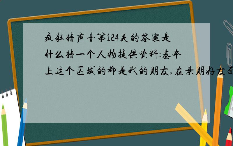 疯狂猜声音第124关的答案是什么猜一个人物提供资料：基本上这个区域的都是我的朋友,在亲朋好友面前吹吹牛是我长久以来的梦想,因为我这辈子吹牛都是对外边人吹得,所以我很想有一个机