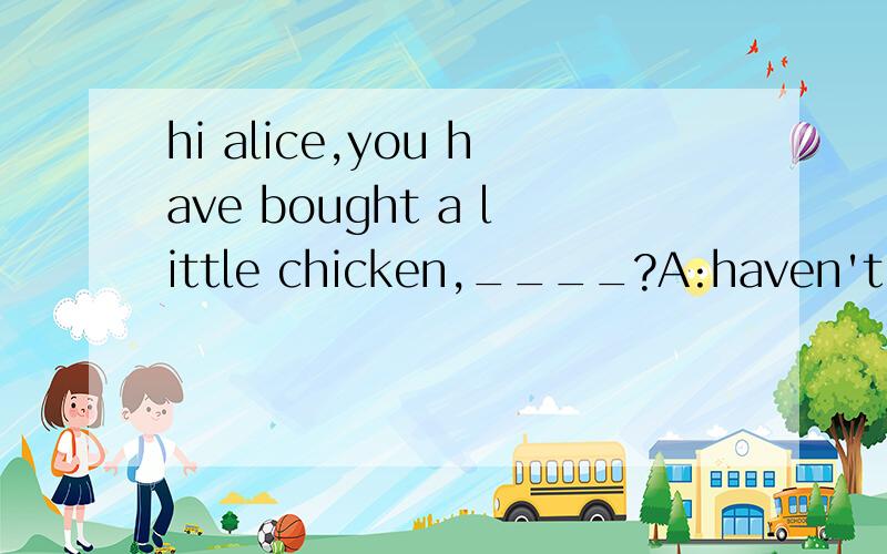 hi alice,you have bought a little chicken,____?A:haven't you B:won't you C:will you D:have you