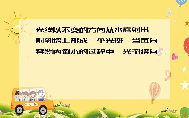 光线以不变的方向从水底射出,射到墙上形成一个光斑,当再向容器内倒水的过程中,光斑将向_____边移动,光