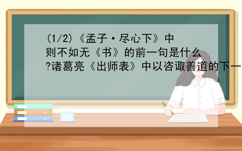 (1/2)《孟子·尽心下》中则不如无《书》的前一句是什么?诸葛亮《出师表》中以咨诹善道的下一...(1/2)《孟子·尽心下》中则不如无《书》的前一句是什么?诸葛亮《出师表》中以咨诹善道的下